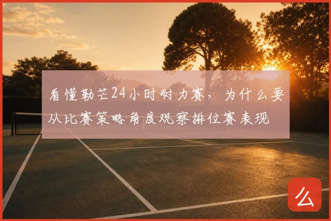 看懂勒芒24小时耐力赛,为什么要从比赛策略角度观察排位赛表现